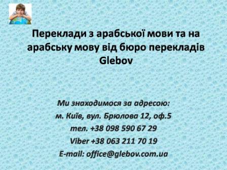 Бюро перекладів Glebov пропонує переклади з арабської мови та переклади на арабську мову. У нас Ви можете перекласти свідоцтво про народження на арабську мову, перекласти свідоцтво про шлюб на арабську мову, перекласти довідку про несудимість на арабську мову, перекласти договір на арабську мову, перекласти довідку з банку на арабську мову, перекласти витяг на арабську мову, перекласти довіреність на арабську мову, перекласти дозвіл на вивіз дитини на арабську мову, перекласти диплом на арабську мову; також Ви можете перекласти свідоцтво про народження з арабської мови, перекласти свідоцтво про шлюб з арабської мови, перекласти довідку про несудимість з арабської мови, перекласти договір з арабської мови, перекласти довідку з банку з арабської мови, перекласти витяг з арабської мови, перекласти довіреність з арабської мови, перекласти диплом з арабської мови. Ми знаходимося за адресою: вул. Брюлова 12, оф.5 (район метро Вокзальна). Телефон: (044) 332 36 99 або мобільний 098 590 67 29. Дзвоніть! Ми завжди раді відповісти на всі Ваші запитання щодо перекладів. Бюро перекладів Glebov пропонує переклади з арабської мови та переклади на арабську мову. У нас Ви можете перекласти свідоцтво про народження на арабську мову, перекласти свідоцтво про шлюб на арабську мову, перекласти довідку про несудимість на арабську мову, перекласти договір на арабську мову, перекласти довідку з банку на арабську мову, перекласти витяг на арабську мову, перекласти довіреність на арабську мову, перекласти дозвіл на вивіз дитини на арабську мову, перекласти диплом на арабську мову; також Ви можете перекласти свідоцтво про народження з арабської мови, перекласти свідоцтво про шлюб з арабської мови, перекласти довідку про несудимість з арабської мови, перекласти договір з арабської мови, перекласти довідку з банку з арабської мови, перекласти витяг з арабської мови, перекласти довіреність з арабської мови, перекласти диплом з арабської мови. Ми знаходимося за адресою: вул. Брюлова 12, оф.5 (район метро Вокзальна). Телефон: (044) 332 36 99 або мобільний 098 590 67 29. Дзвоніть! Ми завжди раді відповісти на всі Ваші запитання щодо перекладів.