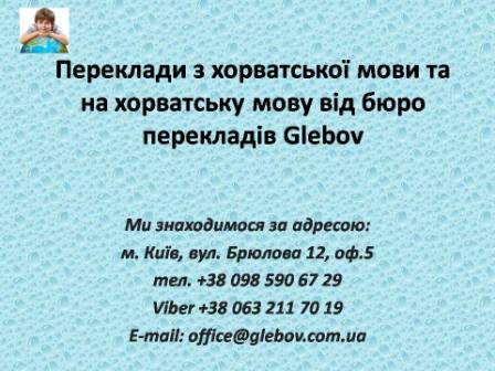 Бюро перекладів Glebov пропонує переклади з хорватської мови та переклади на хорватську мову. У нас Ви можете перекласти свідоцтво про народження на хорватську мову, перекласти свідоцтво про шлюб на хорватську мову, перекласти довідку про несудимість на хорватську мову, перекласти договір на хорватську мову, перекласти довідку з банку на хорватську мову, перекласти витяг на хорватську мову, перекласти довіреність на хорватську мову, перекласти дозвіл на вивіз дитини на хорватську мову, перекласти диплом на хорватську мову; також Ви можете перекласти свідоцтво про народження з хорватської мови, перекласти свідоцтво про шлюб з хорватської мови, перекласти довідку про несудимість з хорватської мови, перекласти договір з хорватської мови, перекласти довідку з банку з хорватської мови, перекласти витяг з хорватської мови, перекласти довіреність з хорватської мови, перекласти диплом з хорватської мови. Ми знаходимося за адресою: вул. Брюлова 12, оф.5 (район метро Вокзальна). Телефон: (044) 332 36 99 або мобільний 098 590 67 29. Дзвоніть! Ми завжди раді відповісти на всі Ваші запитання щодо перекладів. Бюро перекладів Glebov пропонує переклади з хорватської мови та переклади на хорватську мову. У нас Ви можете перекласти свідоцтво про народження на хорватську мову, перекласти свідоцтво про шлюб на хорватську мову, перекласти довідку про несудимість на хорватську мову, перекласти договір на хорватську мову, перекласти довідку з банку на хорватську мову, перекласти витяг на хорватську мову, перекласти довіреність на хорватську мову, перекласти дозвіл на вивіз дитини на хорватську мову, перекласти диплом на хорватську мову; також Ви можете перекласти свідоцтво про народження з хорватської мови, перекласти свідоцтво про шлюб з хорватської мови, перекласти довідку про несудимість з хорватської мови, перекласти договір з хорватської мови, перекласти довідку з банку з хорватської мови, перекласти витяг з хорватської мови, перекласти довіреність з хорватської мови, перекласти диплом з хорватської мови. Ми знаходимося за адресою: вул. Брюлова 12, оф.5 (район метро Вокзальна). Телефон: (044) 332 36 99 або мобільний 098 590 67 29. Дзвоніть! Ми завжди раді відповісти на всі Ваші запитання щодо перекладів.