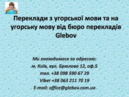 Бюро перекладів Glebov пропонує переклади з угорської мови та переклади на угорську мову. У нас Ви можете перекласти свідоцтво про народження на угорську мову, перекласти свідоцтво про шлюб на угорську мову, перекласти довідку про несудимість на угорську мову, перекласти договір на угорську мову, перекласти довідку з банку на угорську мову, перекласти витяг на угорську мову, перекласти довіреність на угорську мову, перекласти дозвіл на вивіз дитини на угорську мову, перекласти диплом на угорську мову; також Ви можете перекласти свідоцтво про народження з угорської мови, перекласти свідоцтво про шлюб з угорської мови, перекласти довідку про несудимість з угорської мови, перекласти договір з угорської мови, перекласти довідку з банку з угорської мови, перекласти витяг з угорської мови, перекласти довіреність з угорської мови, перекласти диплом з угорської мови. Ми знаходимося за адресою: вул. Брюлова 12, оф.5 (район метро Вокзальна). Телефон: (044) 332 36 99 або мобільний 098 590 67 29. Дзвоніть! Ми завжди раді відповісти на всі Ваші запитання щодо перекладів.