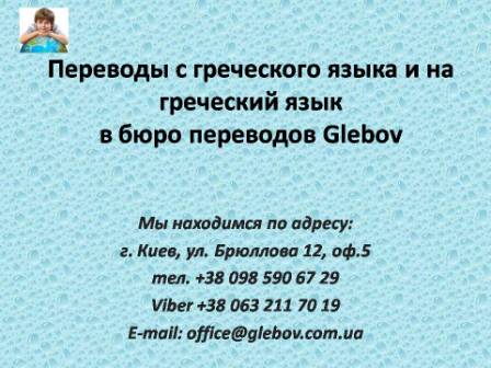 Бюро переводов Glebov предлагает переводы с голландского языка и переводы на голландский язык. У нас Вы можете перевести свидетельство о рождении на греческий язык, перевести свидетельство о браке на греческий язык, перевести справку о несудимости на греческий язык, перевести договор на греческий язык, перевести диплом на греческий язык, перевести справку из банка на греческий язык, перевести выписку на греческий язык, перевести доверенность на греческий язык, перевести разрешение на вывоз ребенка на греческий язык; также вы можете перевести свидетельство о рождении с греческого языка, перевести свидетельство о браке с греческого языка, перевести справку о несудимости с греческого языка, перевести договор с греческого языка, перевести справку из банка с греческого языка, перевести выписку с греческого языка, перевести доверенность с греческого языка, перевести диплом с греческого языка. Мы находимся по адресу: ул. Брюллова 12, оф.5. (район метро Вокзальная). Телефон: (044) 332 36 99 или мобильный 098 590 67 21. Звоните! Мы всегда рады ответить на все Ваши вопросы по переводам. Бюро переводов Glebov предлагает переводы с голландского языка и переводы на голландский язык. У нас Вы можете перевести свидетельство о рождении на греческий язык, перевести свидетельство о браке на греческий язык, перевести справку о несудимости на греческий язык, перевести договор на греческий язык, перевести диплом на греческий язык, перевести справку из банка на греческий язык, перевести выписку на греческий язык, перевести доверенность на греческий язык, перевести разрешение на вывоз ребенка на греческий язык; также вы можете перевести свидетельство о рождении с греческого языка, перевести свидетельство о браке с греческого языка, перевести справку о несудимости с греческого языка, перевести договор с греческого языка, перевести справку из банка с греческого языка, перевести выписку с греческого языка, перевести доверенность с греческого языка, перевести диплом с греческого языка. Мы находимся по адресу: ул. Брюллова 12, оф.5. (район метро Вокзальная). Телефон: (044) 332 36 99 или мобильный 098 590 67 21. Звоните! Мы всегда рады ответить на все Ваши вопросы по переводам.